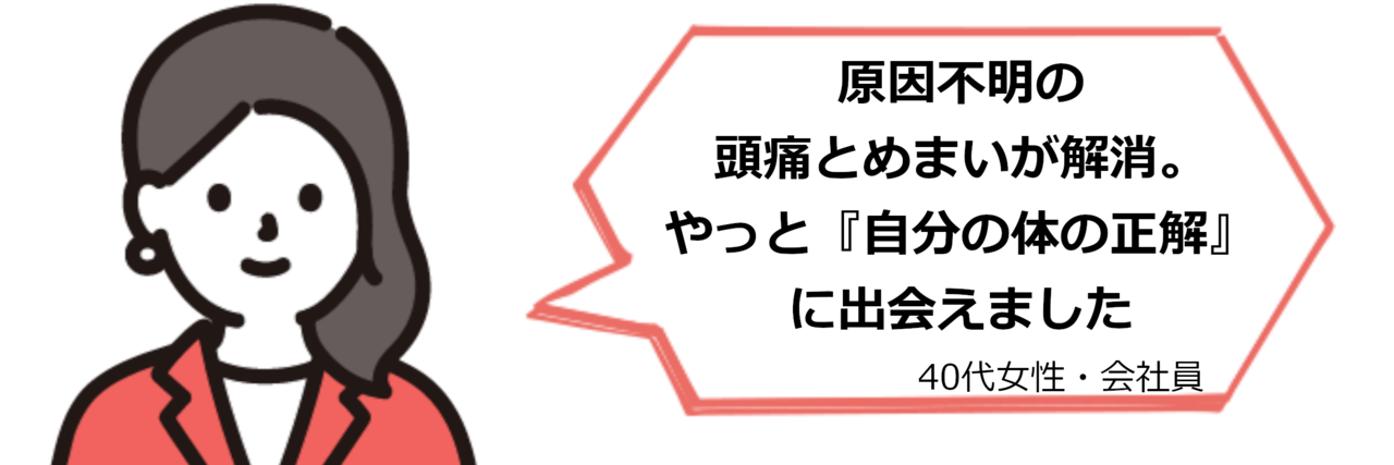 「原因不明の頭痛とめまいが解消。やっと『自分の体の正解』に出会えました」（40代女性・会社員）