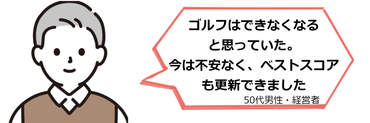 ゴルフはできなくなると思っていた。今は不安なく、ベストスコアも更新できました。（50代男性・経営者）