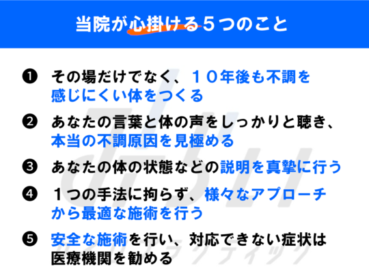 当院が心がける5つのこと①10年後も不調を感じにくい体を作る②あなたの言葉と体の声をしっかりと聴き、本当の不調原因を見極める③あなたの体の状態などの説明を真摯に行う④1つの手法にこだわらず、様々なアプローチから最適な施術を行う⑤安全な施術を行い、対応できない症状は医療機関を勧める